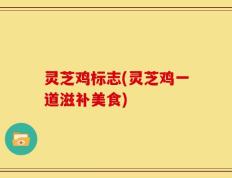 灵芝鸡标志(灵芝鸡一道滋补美食)