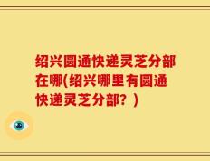 绍兴圆通快递灵芝分部在哪(绍兴哪里有圆通快递灵芝分部？)