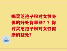 喝灵芝孢子粉对女性身体的好处有哪些？？探讨灵芝孢子粉对女性健康的益处？