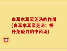 白耳木耳灵芝汤的作用(白耳木耳灵芝汤：提升免疫力的中药汤)