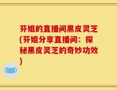 芬姐的直播间黑皮灵芝(芬姐分享直播间：探秘黑皮灵芝的奇妙功效)