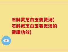 石斛灵芝白玉姜煲汤(石斛灵芝白玉姜煲汤的健康功效)
