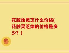 花胶烩灵芝什么价格(花胶灵芝烩的价格是多少？)