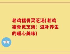 老鸡猪骨灵芝汤(老鸡猪骨灵芝汤：滋补养生的暖心美味)