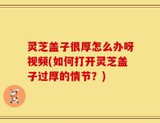 灵芝盖子很厚怎么办呀视频(如何打开灵芝盖子过厚的情节？)