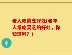 老人吃灵芝好处(老年人常吃灵芝的好处，你知道吗？)