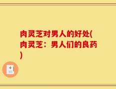 肉灵芝对男人的好处(肉灵芝：男人们的良药)