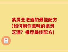 紫灵芝泡酒的最佳配方(如何制作美味的紫灵芝酒？推荐最佳配方)