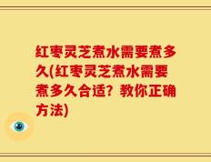 红枣灵芝煮水需要煮多久(红枣灵芝煮水需要煮多久合适？教你正确方法)