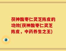 茯神酸枣仁灵芝陈皮的功效(茯神酸枣仁灵芝陈皮，中药养生之王)