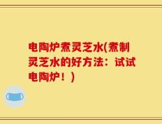 电陶炉煮灵芝水(煮制灵芝水的好方法：试试电陶炉！)