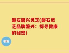 磐石磐兴灵芝(磐石灵芝品牌磐兴：探寻健康的秘密)