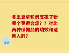 冬虫夏草和灵芝孢子粉哪个更适合您？？对比两种保健品的功效和适用人群？