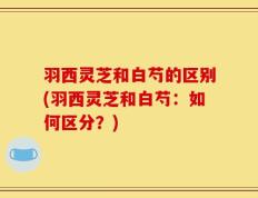 羽西灵芝和白芍的区别(羽西灵芝和白芍：如何区分？)