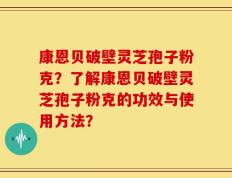 康恩贝破壁灵芝孢子粉克？了解康恩贝破壁灵芝孢子粉克的功效与使用方法？