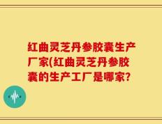 红曲灵芝丹参胶囊生产厂家(红曲灵芝丹参胶囊的生产工厂是哪家？