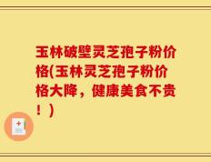玉林破壁灵芝孢子粉价格(玉林灵芝孢子粉价格大降，健康美食不贵！)