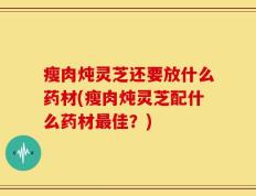 瘦肉炖灵芝还要放什么药材(瘦肉炖灵芝配什么药材最佳？)