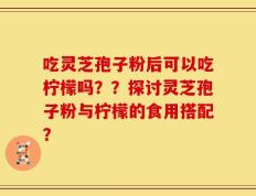 吃灵芝孢子粉后可以吃柠檬吗？？探讨灵芝孢子粉与柠檬的食用搭配？