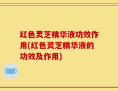 红色灵芝精华液功效作用(红色灵芝精华液的功效及作用)