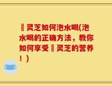 苆灵芝如何泡水喝(泡水喝的正确方法，教你如何享受苆灵芝的营养！)