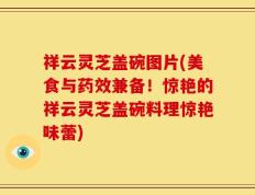 祥云灵芝盖碗图片(美食与药效兼备！惊艳的祥云灵芝盖碗料理惊艳味蕾)