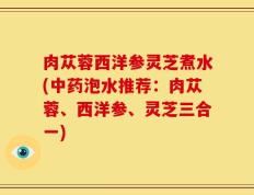 肉苁蓉西洋参灵芝煮水(中药泡水推荐：肉苁蓉、西洋参、灵芝三合一)
