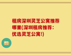 租房深圳灵芝公寓推荐哪里(深圳租房推荐：优选灵芝公寓!)