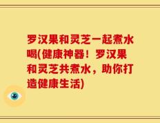 罗汉果和灵芝一起煮水喝(健康神器！罗汉果和灵芝共煮水，助你打造健康生活)