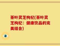 茶叶灵芝枸杞(茶叶灵芝枸杞：健康饮品的完美组合)