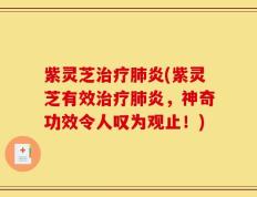 紫灵芝治疗肺炎(紫灵芝有效治疗肺炎，神奇功效令人叹为观止！)