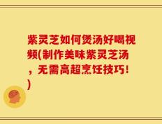 紫灵芝如何煲汤好喝视频(制作美味紫灵芝汤，无需高超烹饪技巧！)