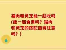 猫肉和灵芝能一起吃吗(能一起食用吗？猫肉和灵芝的搭配值得注意吗？)