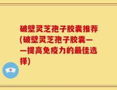 破壁灵芝孢子胶囊推荐(破壁灵芝孢子胶囊——提高免疫力的最佳选择)