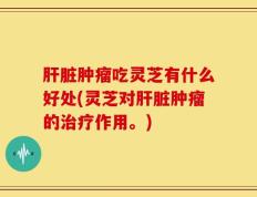 肝脏肿瘤吃灵芝有什么好处(灵芝对肝脏肿瘤的治疗作用。)