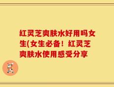 红灵芝爽肤水好用吗女生(女生必备！红灵芝爽肤水使用感受分享