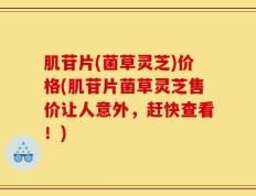肌苷片(菌草灵芝)价格(肌苷片菌草灵芝售价让人意外，赶快查看！)