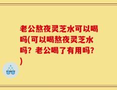 老公熬夜灵芝水可以喝吗(可以喝熬夜灵芝水吗？老公喝了有用吗？)