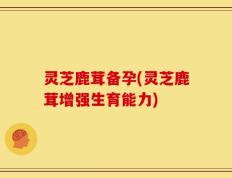 灵芝鹿茸备孕(灵芝鹿茸增强生育能力)