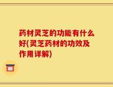 药材灵芝的功能有什么好(灵芝药材的功效及作用详解)