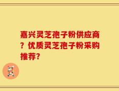 嘉兴灵芝孢子粉供应商？优质灵芝孢子粉采购推荐？