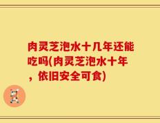 肉灵芝泡水十几年还能吃吗(肉灵芝泡水十年，依旧安全可食)