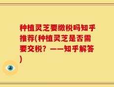 种植灵芝要缴税吗知乎推荐(种植灵芝是否需要交税？——知乎解答)