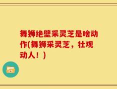 舞狮绝壁采灵芝是啥动作(舞狮采灵芝，壮观动人！)