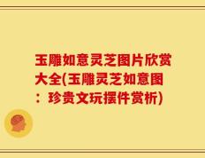 玉雕如意灵芝图片欣赏大全(玉雕灵芝如意图：珍贵文玩摆件赏析)