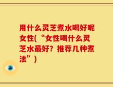 用什么灵芝煮水喝好呢女性(“女性喝什么灵芝水最好？推荐几种煮法”)