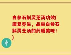 白参石斛灵芝汤功效(康复养生，品尝白参石斛灵芝汤的药膳美味！)
