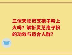 三伏天吃灵芝孢子粉上火吗？解析灵芝孢子粉的功效与适合人群？