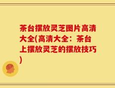 茶台摆放灵芝图片高清大全(高清大全：茶台上摆放灵芝的摆放技巧)