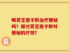 喝灵芝孢子粉治疗便秘吗？探讨灵芝孢子粉对便秘的疗效？